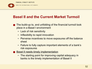 52
Basel II and the Current Market Turmoil
● The build-up to, and unfolding of the financial turmoil took
place in a Basel I environment
– Lack of risk sensitivity
– Inflexibility to rapid innovation
– Perverse incentives to move exposures off the balance
sheet
– Failure to fully capture important elements of a bank’s
risk exposures
● Basel II needs timely implementation
– The starting point for improving capital adequacy in
banks is the timely implementation of Basel II
 