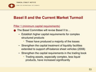 53
Basel II and the Current Market Turmoil
Pillar 1 (minimum capital requirements)
● The Basel Committee will revise Basel II to…
– Establish higher capital requirements for complex
structured products
• These have produced a majority of the losses
– Strengthen the capital treatment of liquidity facilities
extended to support off-balance sheet vehicles (2008)
– Strengthen the capital requirements in the trading book
• Trading assets, especially complex, less liquid
products, have increased significantly
 