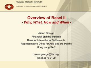 Overview of Basel II
- Why, What, How and When -
Jason George
Financial Stability Institute
Bank for International Settlements
Representative Office for Asia and the Pacific
Hong Kong SAR
jason.george@bis.org
(852) 2878 7109
 