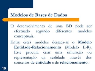 10
Modelos de Bases de Dados
O desenvolvimento de uma BD pode ser
efectuado segundo diferentes modelos
conceptuais.
Entre estes modelos destaca-se o Modelo
Entidade-Relacionamento (Modelo E-R).
Este procura criar uma simulação ou
representação da realidade através dos
conceitos de entidade e de relacionamento.
 