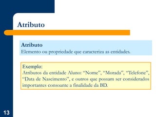 13
Atributo
Atributo
Elemento ou propriedade que caracteriza as entidades.
Exemplo:
Atributos da entidade Aluno: “Nome”, “Morada”, “Telefone”,
“Data de Nascimento”, e outros que possam ser considerados
importantes consoante a finalidade da BD.
 