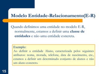 15
Modelo Entidade-Relacionamento(E-R)
Quando definimos uma entidade no modelo E-R,
normalmente, estamos a definir uma classe de
entidades e não uma entidade concreta.
Exemplo:
Ao definir a entidade Aluno, caracterizada pelos seguintes
atributos: nome, morada, telefone, data de nascimento, etc.,
estamos a definir um determinado conjunto de alunos e não
um aluno concreto.
 