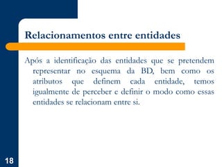 18
Relacionamentos entre entidades
Após a identificação das entidades que se pretendem
representar no esquema da BD, bem como os
atributos que definem cada entidade, temos
igualmente de perceber e definir o modo como essas
entidades se relacionam entre si.
 