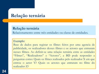 24
Relação ternária
Relação ternária
Relacionamento entre três entidades ou classe de entidades.
Exemplo:
Base de dados para registar os filmes feitos por uma agencia de
publicidade, os realizadores desses filmes e os actores que entraram
nesses filmes. Ao definir-se uma relação ternária entre as entidades
“Filmes”, “Realizadores” e “Actores”, a BD pode responder a
perguntas como: Quais os filmes realizados pelo realizador X em que
entrou o actor Y? Quais os actores que entraram no filme do
realizador Z?
 
