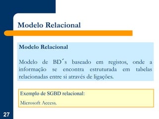 27
Modelo Relacional
Modelo Relacional
Modelo de BD´s baseado em registos, onde a
informação se encontra estruturada em tabelas
relacionadas entre si através de ligações.
Exemplo de SGBD relacional:
Microsoft Access.
 