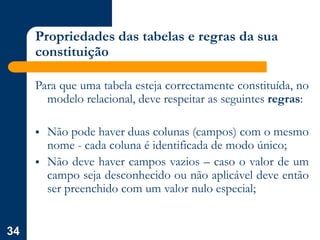 34
Propriedades das tabelas e regras da sua
constituição
Para que uma tabela esteja correctamente constituída, no
modelo relacional, deve respeitar as seguintes regras:
 Não pode haver duas colunas (campos) com o mesmo
nome - cada coluna é identificada de modo único;
 Não deve haver campos vazios – caso o valor de um
campo seja desconhecido ou não aplicável deve então
ser preenchido com um valor nulo especial;
 