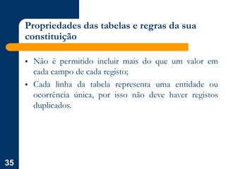35
Propriedades das tabelas e regras da sua
constituição
 Não é permitido incluir mais do que um valor em
cada campo de cada registo;
 Cada linha da tabela representa uma entidade ou
ocorrência única, por isso não deve haver registos
duplicados.
 