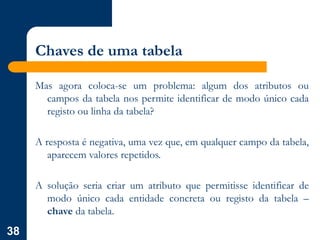 38
Chaves de uma tabela
Mas agora coloca-se um problema: algum dos atributos ou
campos da tabela nos permite identificar de modo único cada
registo ou linha da tabela?
A resposta é negativa, uma vez que, em qualquer campo da tabela,
aparecem valores repetidos.
A solução seria criar um atributo que permitisse identificar de
modo único cada entidade concreta ou registo da tabela –
chave da tabela.
 