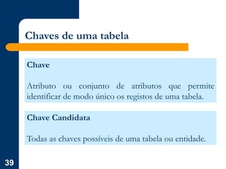 39
Chaves de uma tabela
Chave
Atributo ou conjunto de atributos que permite
identificar de modo único os registos de uma tabela.
Chave Candidata
Todas as chaves possíveis de uma tabela ou entidade.
 