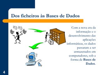 4
Dos ficheiros às Bases de Dados
Com a nova era da
informação e o
desenvolvimento das
aplicações
informáticas, os dados
passaram a ser
armazenados em
computadores, sob a
forma de Bases de
Dados.
 