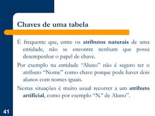 41
Chaves de uma tabela
É frequente que, entre os atributos naturais de uma
entidade, não se encontre nenhum que possa
desempenhar o papel de chave.
Por exemplo na entidade “Aluno” não é seguro ter o
atributo “Nome” como chave porque pode haver dois
alunos com nomes iguais.
Nestas situações é muito usual recorrer a um atributo
artificial, como por exemplo “N.º de Aluno”.
 
