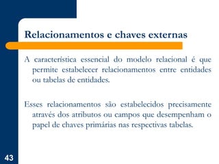 43
Relacionamentos e chaves externas
A característica essencial do modelo relacional é que
permite estabelecer relacionamentos entre entidades
ou tabelas de entidades.
Esses relacionamentos são estabelecidos precisamente
através dos atributos ou campos que desempenham o
papel de chaves primárias nas respectivas tabelas.
 