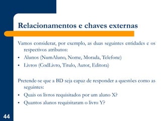 44
Relacionamentos e chaves externas
Vamos considerar, por exemplo, as duas seguintes entidades e os
respectivos atributos:
 Alunos (NumAluno, Nome, Morada, Telefone)
 Livros (CodLivro, Titulo, Autor, Editora)
Pretende-se que a BD seja capaz de responder a questões como as
seguintes:
 Quais os livros requisitados por um aluno X?
 Quantos alunos requisitaram o livro Y?
 