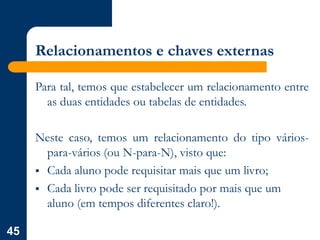 45
Relacionamentos e chaves externas
Para tal, temos que estabelecer um relacionamento entre
as duas entidades ou tabelas de entidades.
Neste caso, temos um relacionamento do tipo vários-
para-vários (ou N-para-N), visto que:
 Cada aluno pode requisitar mais que um livro;
 Cada livro pode ser requisitado por mais que um
aluno (em tempos diferentes claro!).
 