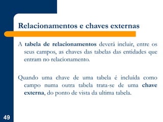 49
Relacionamentos e chaves externas
A tabela de relacionamentos deverá incluir, entre os
seus campos, as chaves das tabelas das entidades que
entram no relacionamento.
Quando uma chave de uma tabela é incluída como
campo numa outra tabela trata-se de uma chave
externa, do ponto de vista da ultima tabela.
 