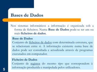 5
Bases de Dados
Nos sistemas informáticos a informação é organizada sob a
forma de ficheiros. Numa Base de Dados pode-se ter um ou
mais ficheiros de dados.
Base de Dados
Conjunto de ficheiros de dados com determinada estrutura, que
se relacionam entre si. A informação existente numa base de
dados pode ser consultada e actualizada através de programas
executados em computador.
Ficheiro de Dados
Conjunto de registos do mesmo tipo que correspondem à
informação produzida e manipulada pelos utilizadores.
 