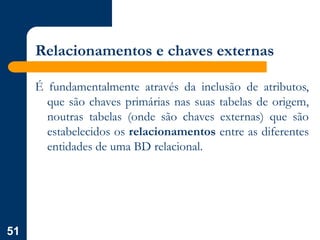 51
Relacionamentos e chaves externas
É fundamentalmente através da inclusão de atributos,
que são chaves primárias nas suas tabelas de origem,
noutras tabelas (onde são chaves externas) que são
estabelecidos os relacionamentos entre as diferentes
entidades de uma BD relacional.
 