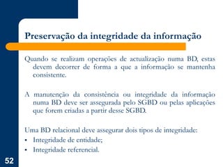 52
Preservação da integridade da informação
Quando se realizam operações de actualização numa BD, estas
devem decorrer de forma a que a informação se mantenha
consistente.
A manutenção da consistência ou integridade da informação
numa BD deve ser assegurada pelo SGBD ou pelas aplicações
que forem criadas a partir desse SGBD.
Uma BD relacional deve assegurar dois tipos de integridade:
 Integridade de entidade;
 Integridade referencial.
 