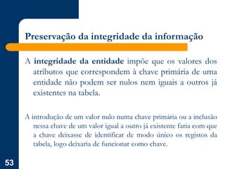 53
Preservação da integridade da informação
A integridade da entidade impõe que os valores dos
atributos que correspondem à chave primária de uma
entidade não podem ser nulos nem iguais a outros já
existentes na tabela.
A introdução de um valor nulo numa chave primária ou a inclusão
nessa chave de um valor igual a outro já existente faria com que
a chave deixasse de identificar de modo único os registos da
tabela, logo deixaria de funcionar como chave.
 