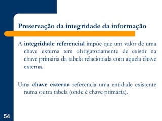 54
Preservação da integridade da informação
A integridade referencial impõe que um valor de uma
chave externa tem obrigatoriamente de existir na
chave primária da tabela relacionada com aquela chave
externa.
Uma chave externa referencia uma entidade existente
numa outra tabela (onde é chave primária).
 