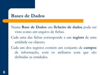 6
Bases de Dados
Numa Base de Dados um ficheiro de dados pode ser
visto como um arquivo de fichas.
Cada uma das fichas corresponde a um registo de uma
entidade ou objecto.
Cada um dos registos contém um conjunto de campos
de informação, com os atributos com que são
definidas as entidades.
 