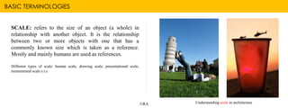 BASIC TERMINOLOGIES
©RA
SCALE: refers to the size of an object (a whole) in
relationship with another object. It is the relationship
between two or more objects with one that has a
commonly known size which is taken as a reference.
Mostly and mainly humans are used as references.
Different types of scale: human scale, drawing scale, presentational scale,
monumental scale e.t.c
Understanding scale in architecture
 