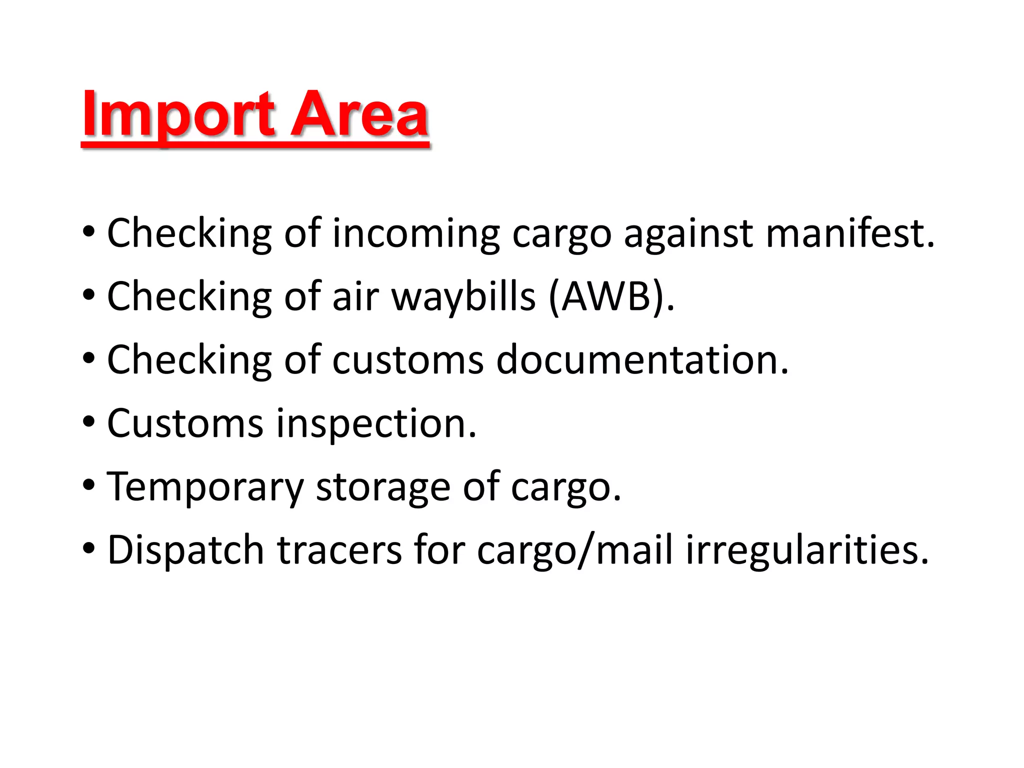 Import Area
• Checking of incoming cargo against manifest.
• Checking of air waybills (AWB).
• Checking of customs documentation.
• Customs inspection.
• Temporary storage of cargo.
• Dispatch tracers for cargo/mail irregularities.
 