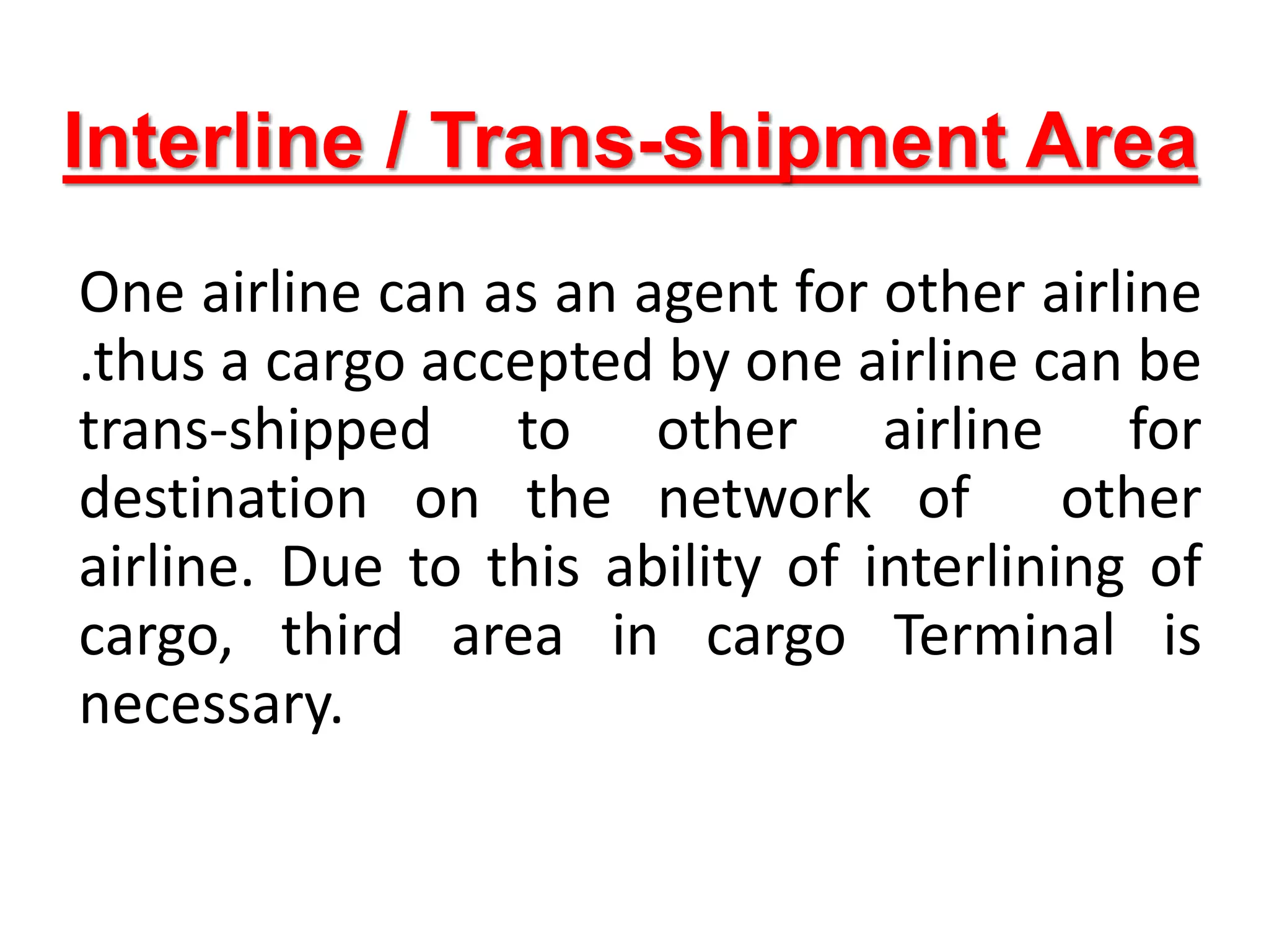 Interline / Trans-shipment Area
One airline can as an agent for other airline
.thus a cargo accepted by one airline can be
trans-shipped to other airline for
destination on the network of other
airline. Due to this ability of interlining of
cargo, third area in cargo Terminal is
necessary.
 