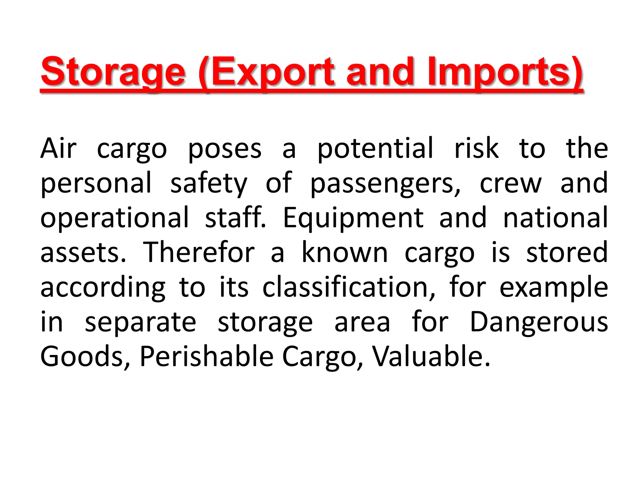 Storage (Export and Imports)
Air cargo poses a potential risk to the
personal safety of passengers, crew and
operational staff. Equipment and national
assets. Therefor a known cargo is stored
according to its classification, for example
in separate storage area for Dangerous
Goods, Perishable Cargo, Valuable.
 