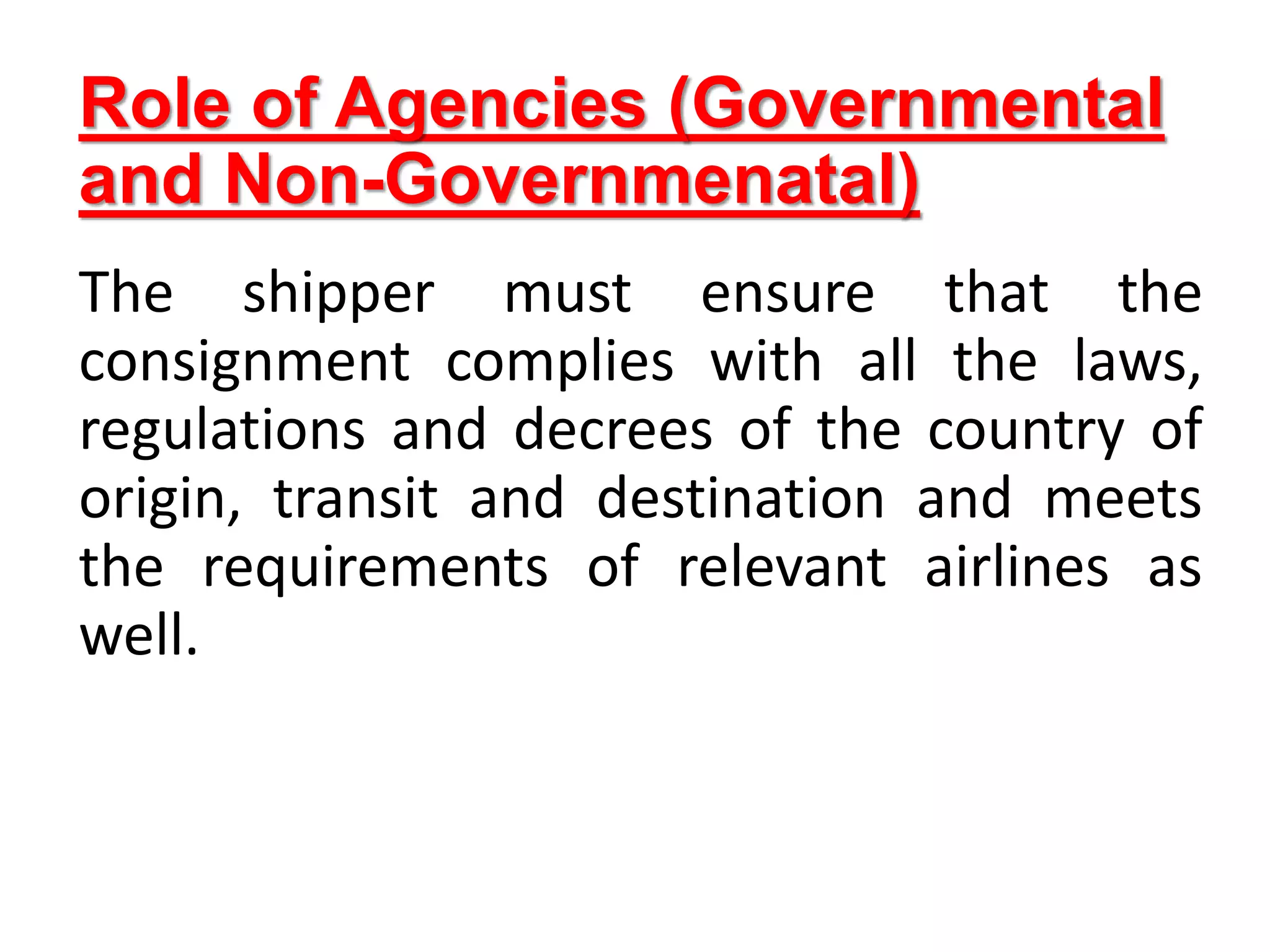 Role of Agencies (Governmental
and Non-Governmenatal)
The shipper must ensure that the
consignment complies with all the laws,
regulations and decrees of the country of
origin, transit and destination and meets
the requirements of relevant airlines as
well.
 
