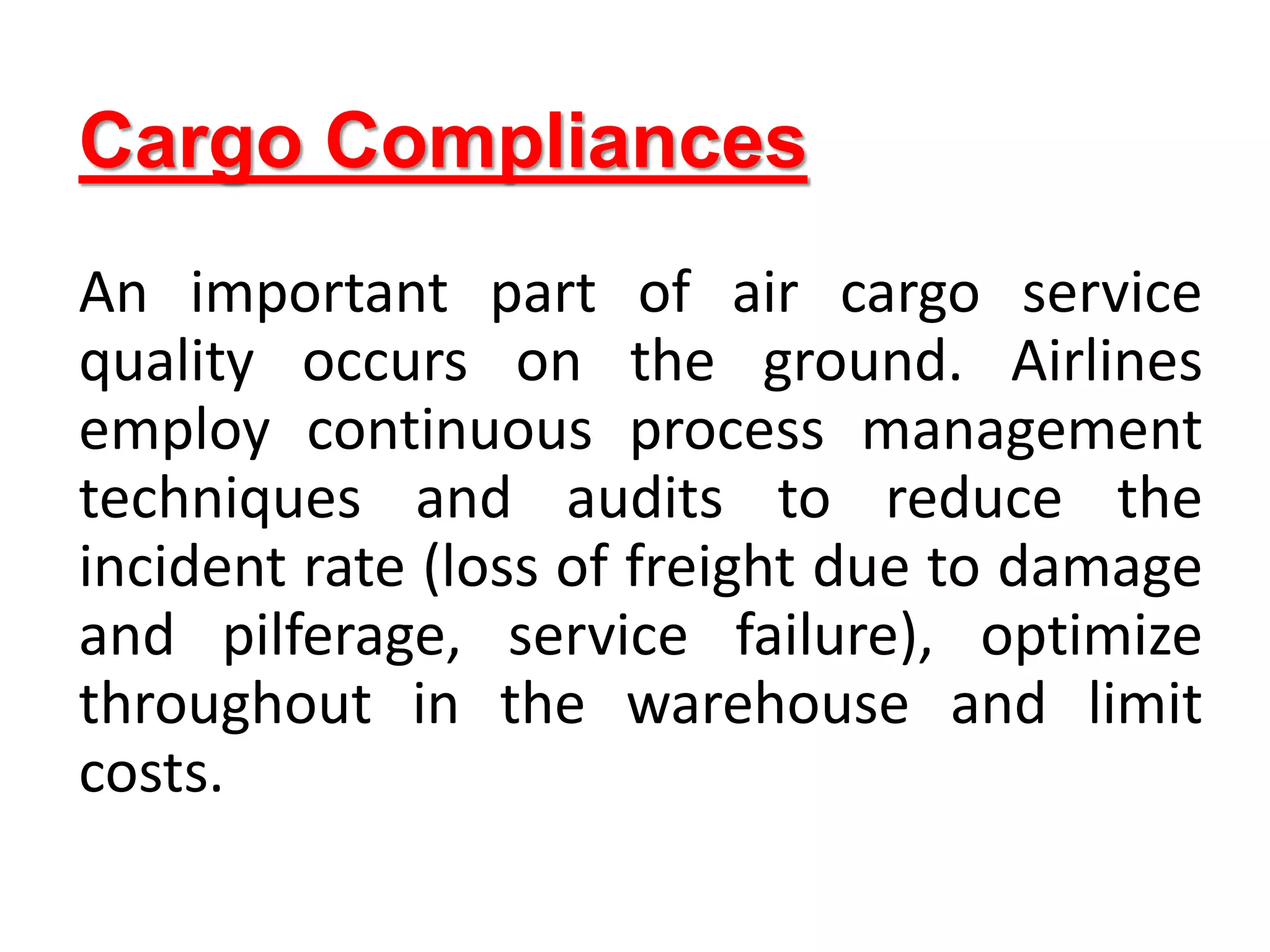 Cargo Compliances
An important part of air cargo service
quality occurs on the ground. Airlines
employ continuous process management
techniques and audits to reduce the
incident rate (loss of freight due to damage
and pilferage, service failure), optimize
throughout in the warehouse and limit
costs.
 