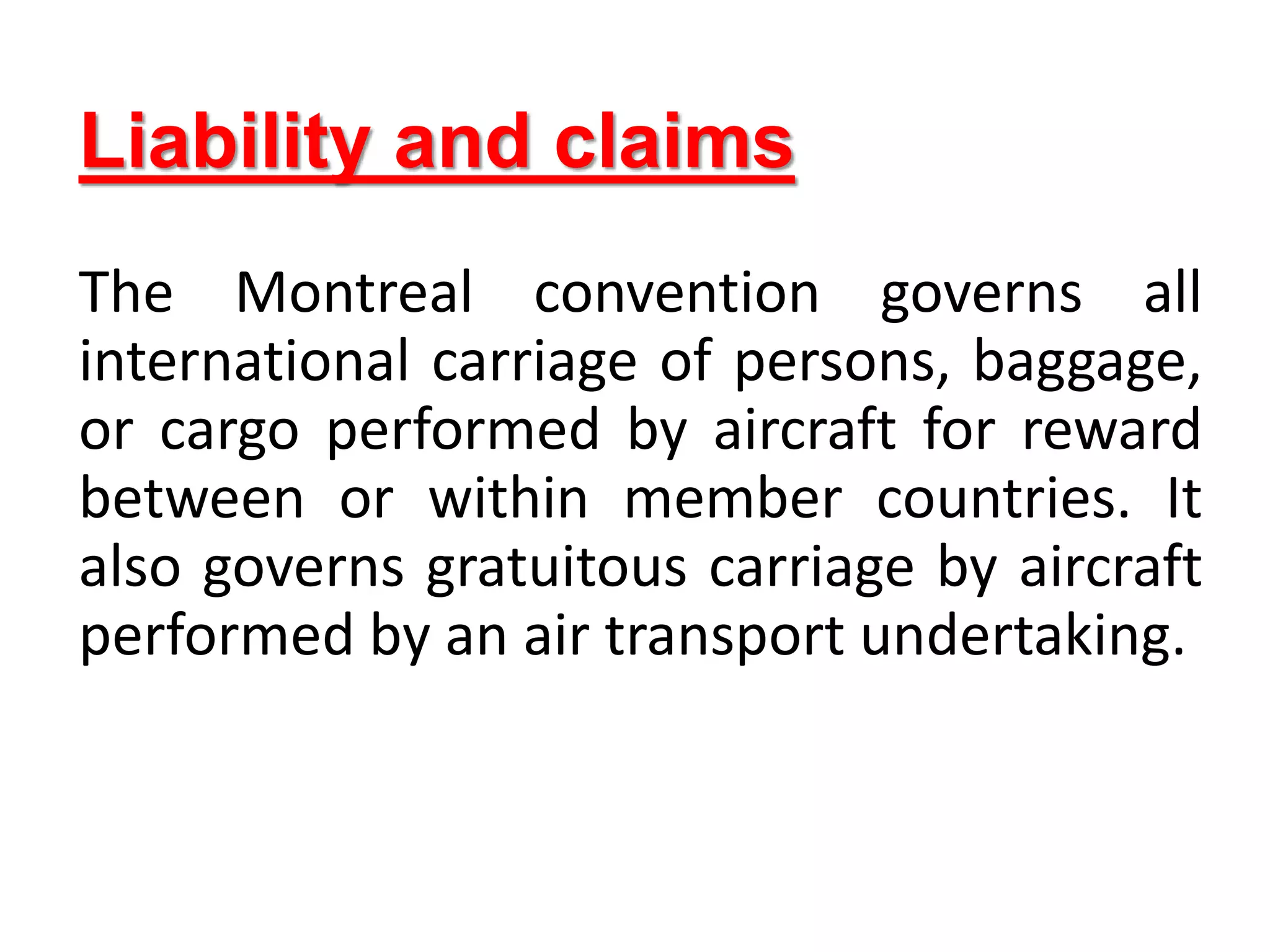 Liability and claims
The Montreal convention governs all
international carriage of persons, baggage,
or cargo performed by aircraft for reward
between or within member countries. It
also governs gratuitous carriage by aircraft
performed by an air transport undertaking.
 