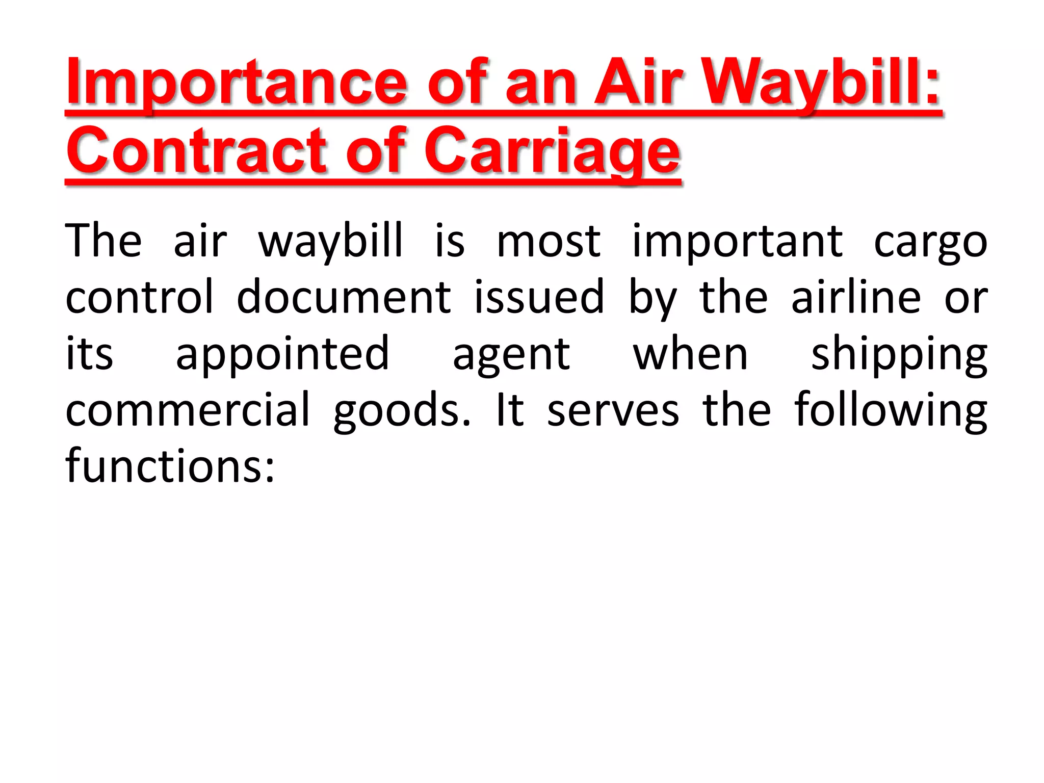 Importance of an Air Waybill:
Contract of Carriage
The air waybill is most important cargo
control document issued by the airline or
its appointed agent when shipping
commercial goods. It serves the following
functions:
 