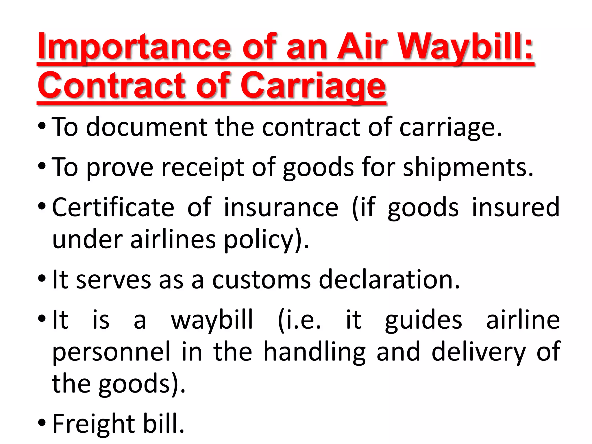 Importance of an Air Waybill:
Contract of Carriage
•To document the contract of carriage.
•To prove receipt of goods for shipments.
•Certificate of insurance (if goods insured
under airlines policy).
•It serves as a customs declaration.
•It is a waybill (i.e. it guides airline
personnel in the handling and delivery of
the goods).
•Freight bill.
 