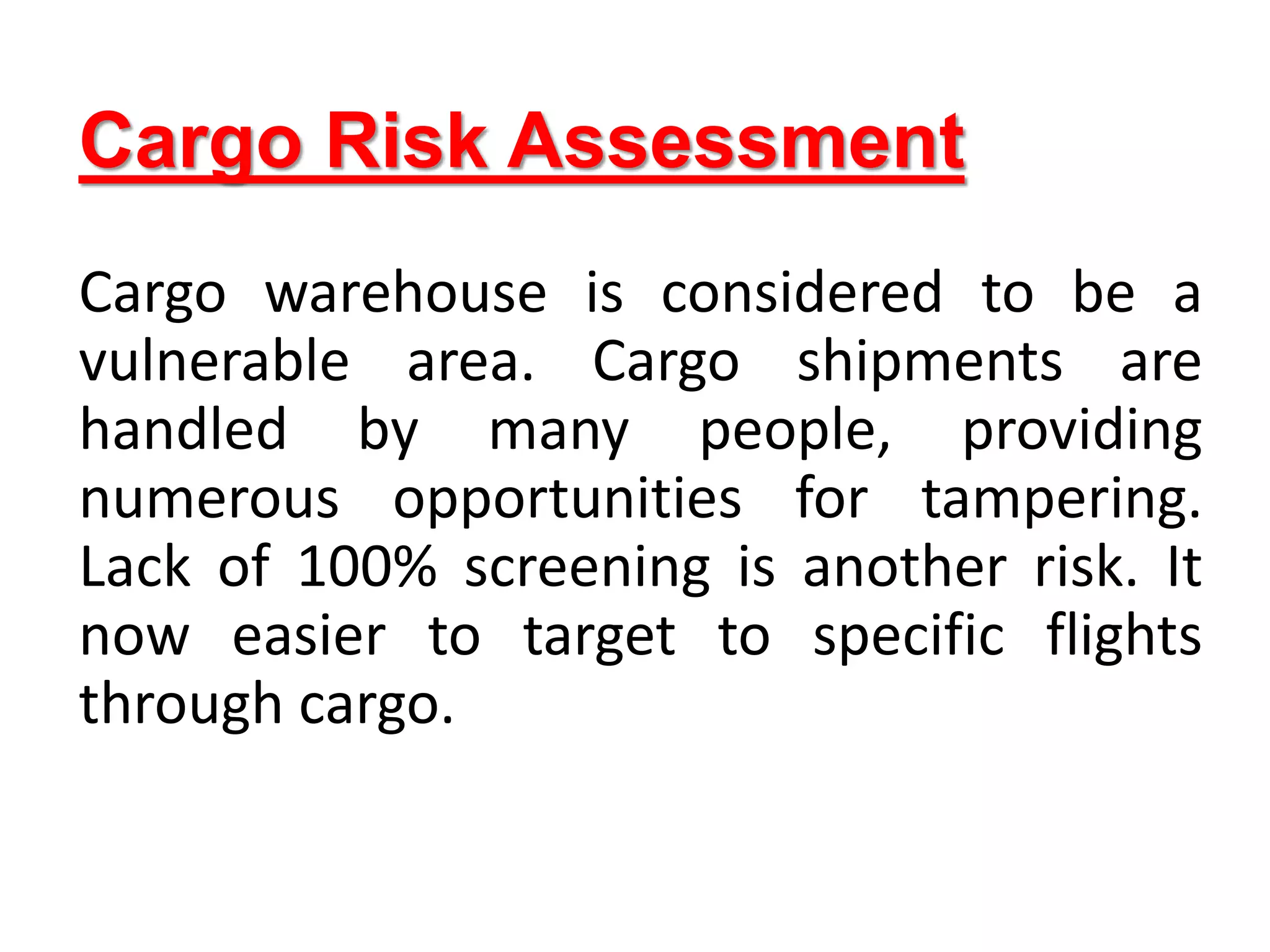 Cargo Risk Assessment
Cargo warehouse is considered to be a
vulnerable area. Cargo shipments are
handled by many people, providing
numerous opportunities for tampering.
Lack of 100% screening is another risk. It
now easier to target to specific flights
through cargo.
 