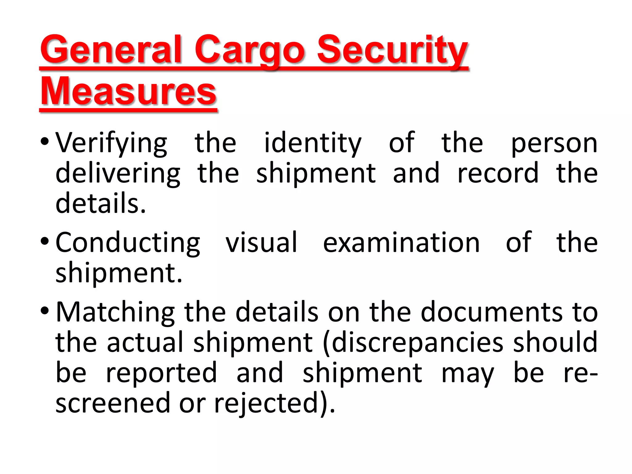 General Cargo Security
Measures
•Verifying the identity of the person
delivering the shipment and record the
details.
•Conducting visual examination of the
shipment.
•Matching the details on the documents to
the actual shipment (discrepancies should
be reported and shipment may be re-
screened or rejected).
 
