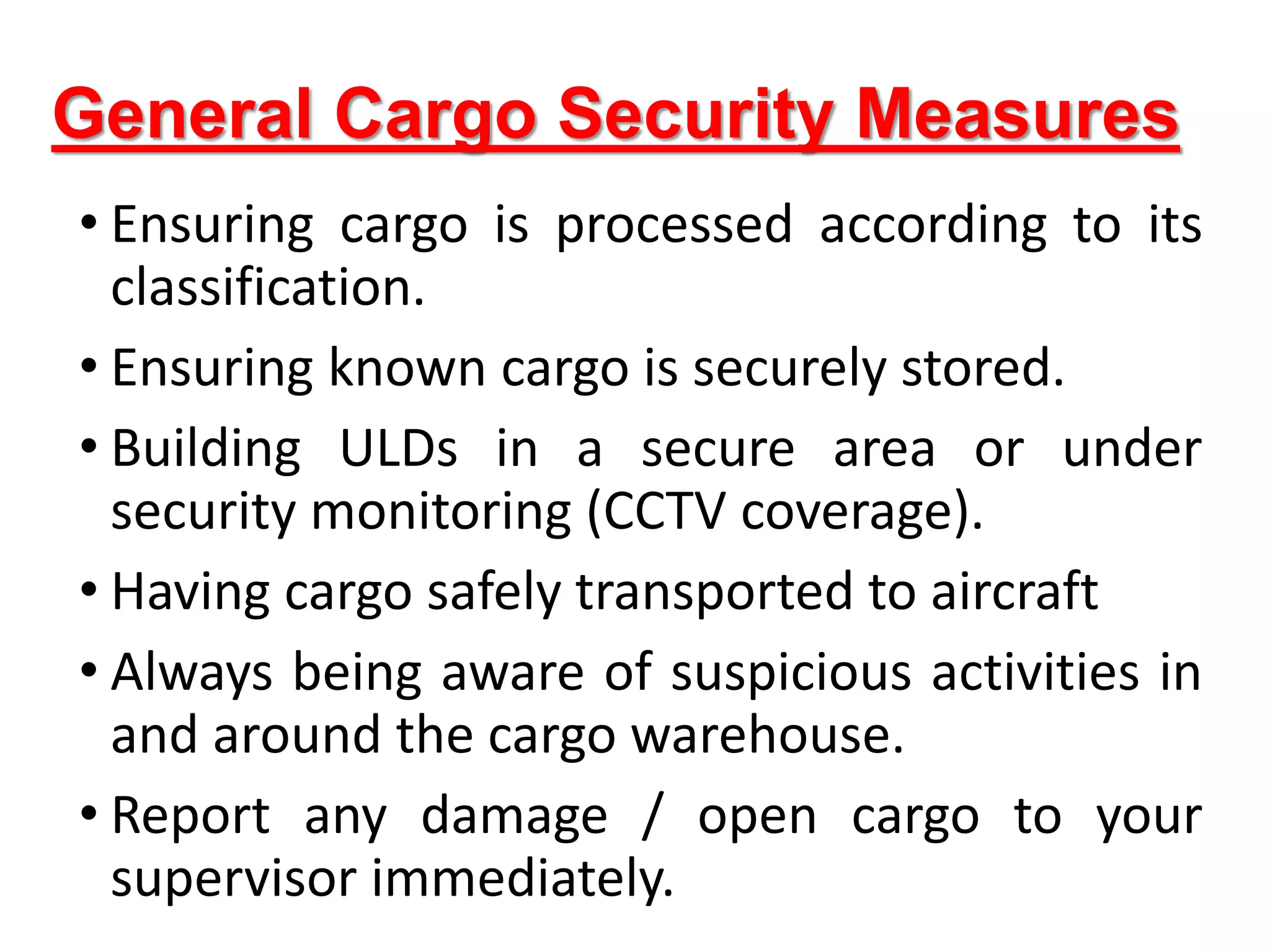 General Cargo Security Measures
• Ensuring cargo is processed according to its
classification.
• Ensuring known cargo is securely stored.
• Building ULDs in a secure area or under
security monitoring (CCTV coverage).
• Having cargo safely transported to aircraft
• Always being aware of suspicious activities in
and around the cargo warehouse.
• Report any damage / open cargo to your
supervisor immediately.
 