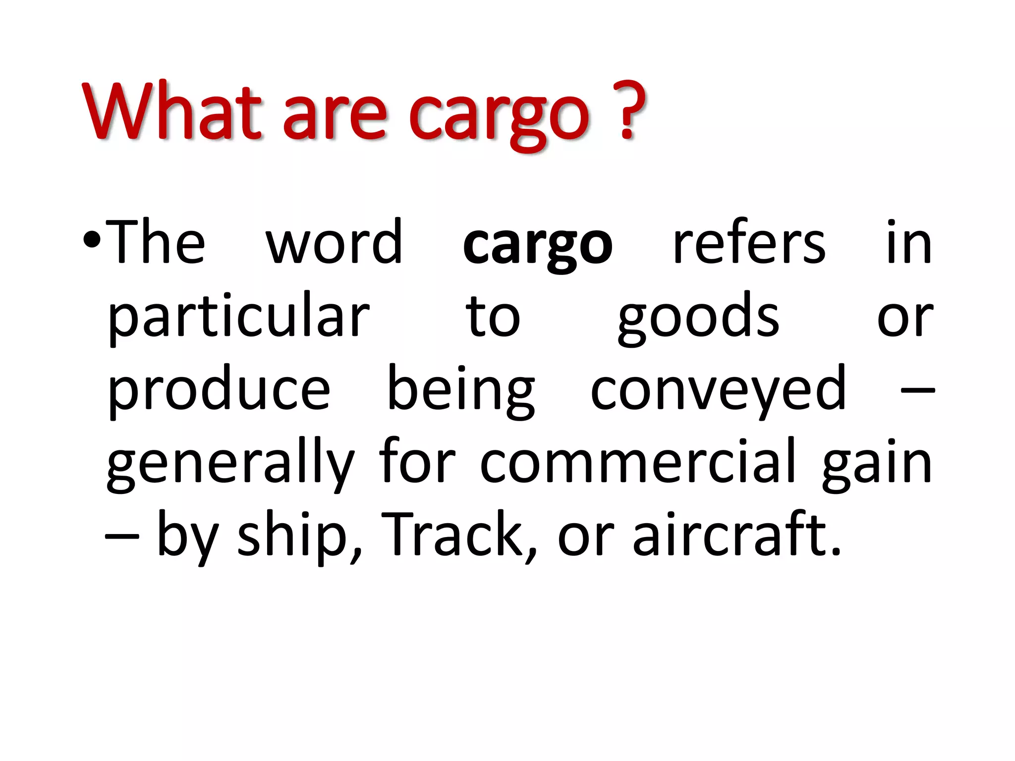 What are cargo ?
•The word cargo refers in
particular to goods or
produce being conveyed –
generally for commercial gain
– by ship, Track, or aircraft.
 