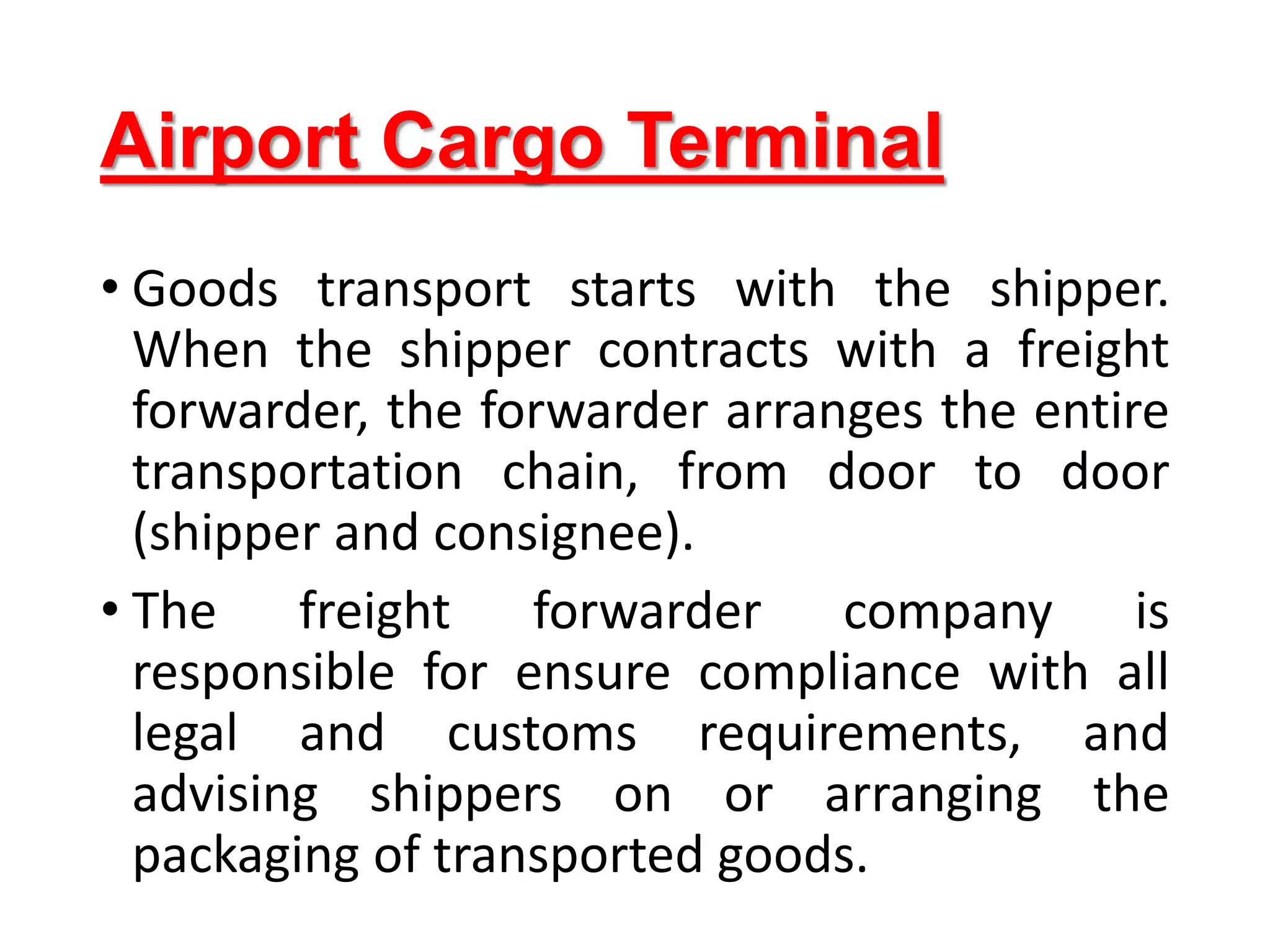 Airport Cargo Terminal
• Goods transport starts with the shipper.
When the shipper contracts with a freight
forwarder, the forwarder arranges the entire
transportation chain, from door to door
(shipper and consignee).
• The freight forwarder company is
responsible for ensure compliance with all
legal and customs requirements, and
advising shippers on or arranging the
packaging of transported goods.
 