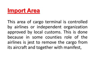 Import Area
This area of cargo terminal is controlled
by airlines or independent organization
approved by local customs. This is done
because in some counties role of the
airlines is jest to remove the cargo from
its aircraft and together with manifest,
 