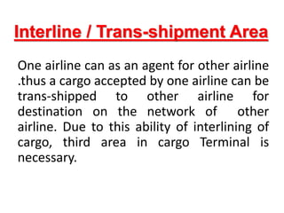 Interline / Trans-shipment Area
One airline can as an agent for other airline
.thus a cargo accepted by one airline can be
trans-shipped to other airline for
destination on the network of other
airline. Due to this ability of interlining of
cargo, third area in cargo Terminal is
necessary.
 