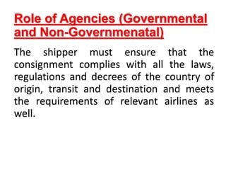 Role of Agencies (Governmental
and Non-Governmenatal)
The shipper must ensure that the
consignment complies with all the laws,
regulations and decrees of the country of
origin, transit and destination and meets
the requirements of relevant airlines as
well.
 
