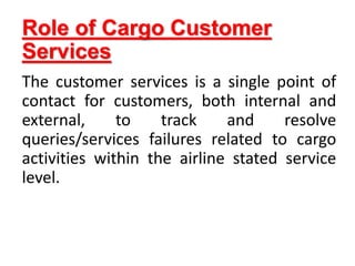 Role of Cargo Customer
Services
The customer services is a single point of
contact for customers, both internal and
external, to track and resolve
queries/services failures related to cargo
activities within the airline stated service
level.
 