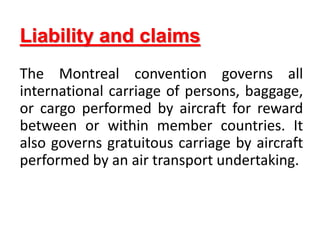 Liability and claims
The Montreal convention governs all
international carriage of persons, baggage,
or cargo performed by aircraft for reward
between or within member countries. It
also governs gratuitous carriage by aircraft
performed by an air transport undertaking.
 