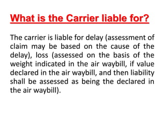 What is the Carrier liable for?
The carrier is liable for delay (assessment of
claim may be based on the cause of the
delay), loss (assessed on the basis of the
weight indicated in the air waybill, if value
declared in the air waybill, and then liability
shall be assessed as being the declared in
the air waybill).
 