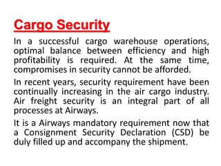 Cargo Security
In a successful cargo warehouse operations,
optimal balance between efficiency and high
profitability is required. At the same time,
compromises in security cannot be afforded.
In recent years, security requirement have been
continually increasing in the air cargo industry.
Air freight security is an integral part of all
processes at Airways.
It is a Airways mandatory requirement now that
a Consignment Security Declaration (CSD) be
duly filled up and accompany the shipment.
 