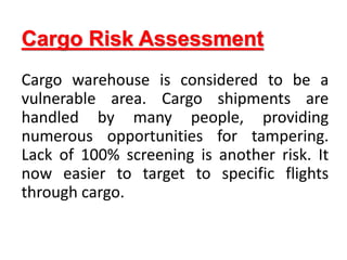 Cargo Risk Assessment
Cargo warehouse is considered to be a
vulnerable area. Cargo shipments are
handled by many people, providing
numerous opportunities for tampering.
Lack of 100% screening is another risk. It
now easier to target to specific flights
through cargo.
 