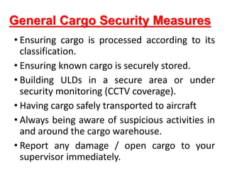 General Cargo Security Measures
• Ensuring cargo is processed according to its
classification.
• Ensuring known cargo is securely stored.
• Building ULDs in a secure area or under
security monitoring (CCTV coverage).
• Having cargo safely transported to aircraft
• Always being aware of suspicious activities in
and around the cargo warehouse.
• Report any damage / open cargo to your
supervisor immediately.
 