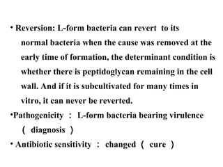 • Reversion: L-form bacteria can revert to its
normal bacteria when the cause was removed at the
early time of formation, the determinant condition is
whether there is peptidoglycan remaining in the cell
wall. And if it is subcultivated for many times in
vitro, it can never be reverted.
•Pathogenicity ： L-form bacteria bearing virulence
（ diagnosis ）
• Antibiotic sensitivity ： changed （ cure ）
 