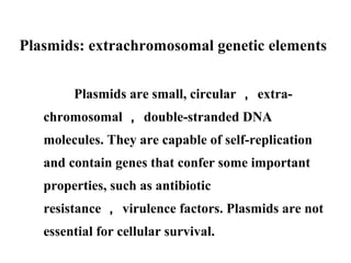Plasmids: extrachromosomal genetic elements
Plasmids are small, circular ， extra-
chromosomal ， double-stranded DNA
molecules. They are capable of self-replication
and contain genes that confer some important
properties, such as antibiotic
resistance ， virulence factors. Plasmids are not
essential for cellular survival.
 